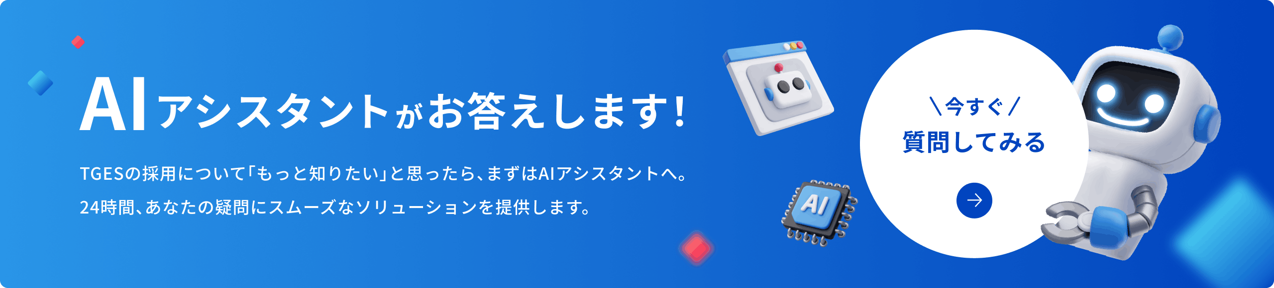 AIアシスタントがお答えします！TGESの採用について「もっと知りたい」と思ったら、まずはAIアシスタントへ。24時間、あなたの疑問にスムーズなソリューションを提供します。 別ウィンドウを開きます