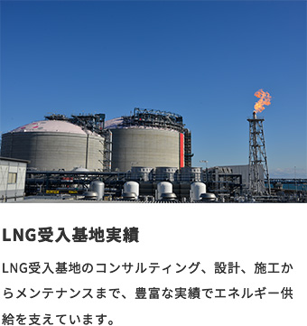 LNG受入基地実績 LNG受入基地のコンサルティング、設計、施工からメンテナンスまで、豊富な実績でエネルギー供給を支えています。